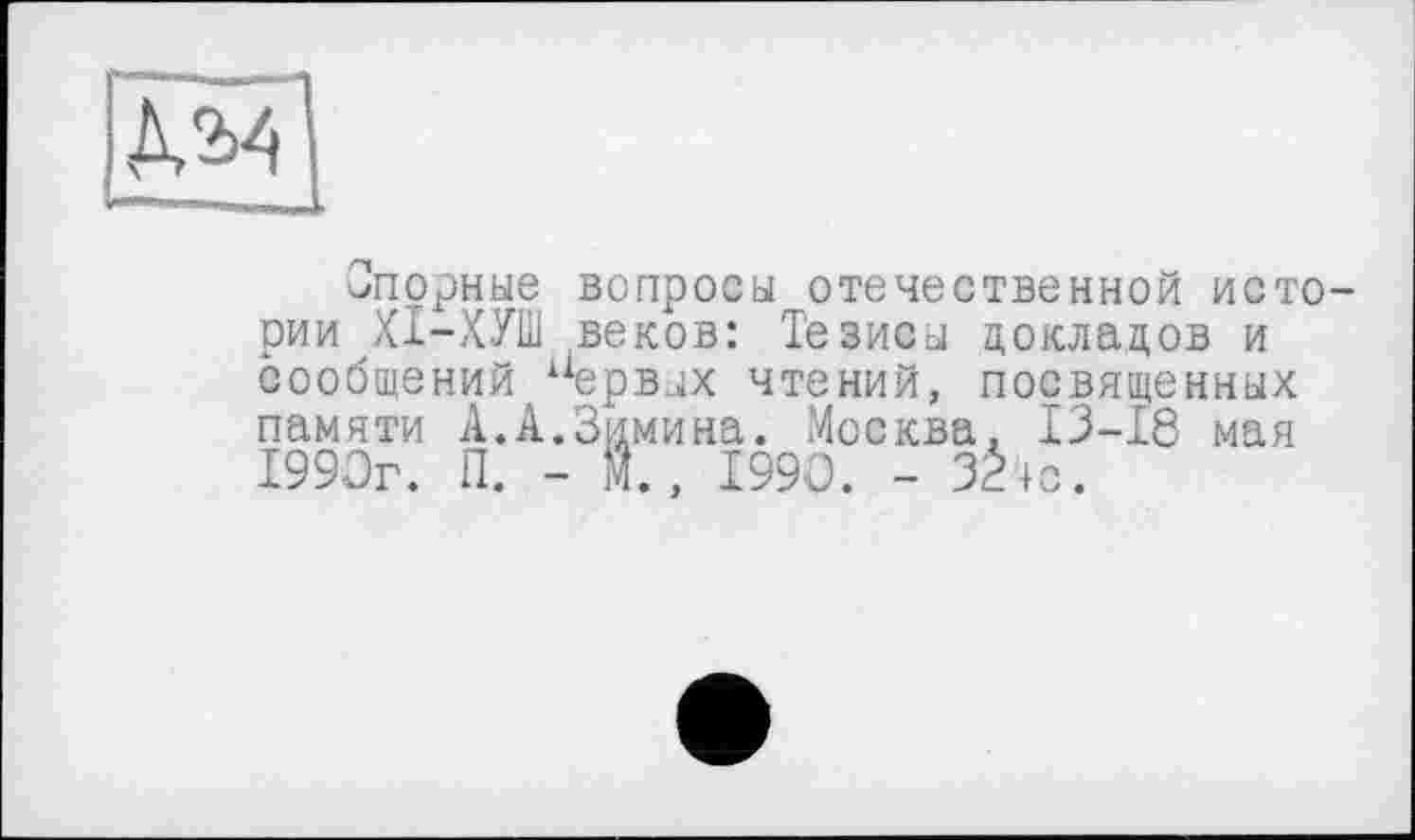 ﻿М4
Спорные вопросы отечественной истории ХІ-ХУШ веков: Тезисы докладов и /і “ервых чтений, посвященных ------	2 п..ы. Москва. 13-18 мая
сообщений — памяти А.А.Зимина 1990г. П. - 1,1